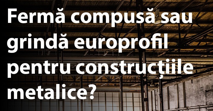 Fermă compusă sau grindă europrofil pentru construcțiile metalice?