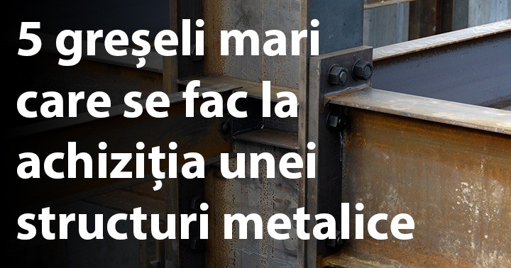 5 greșeli mari care se fac la achiziția unei structuri metalice
